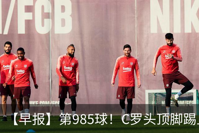 【早报】第985球！C罗头顶脚踢上演完美帽子戏法！