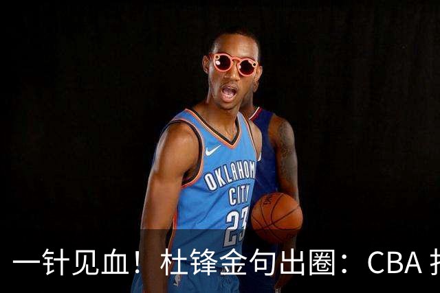 一针见血！杜锋金句出圈：CBA 打再多比赛没用，最后锻炼的是外援