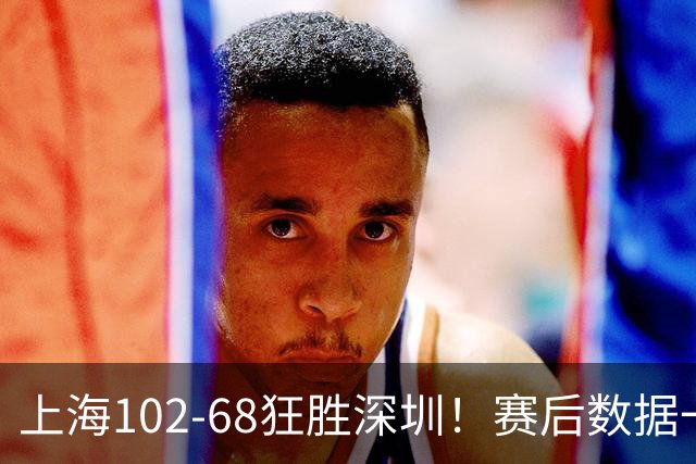 上海102-68狂胜深圳！赛后数据一目了然，不是拉塞尔，头号功臣是他