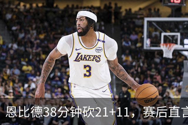恩比德38分钟砍21+11，赛后直言：不能每场都打40分钟