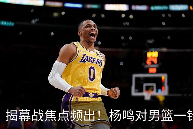 揭幕战焦点频出！杨鸣对男篮一针见血，杜锋对阿旺惋惜，两人关系极佳